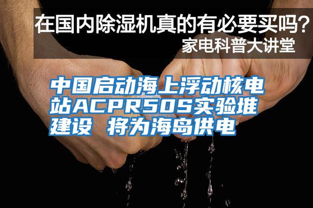 中国启动海上浮动核电站ACPR50S实验堆建设 将为海岛供电