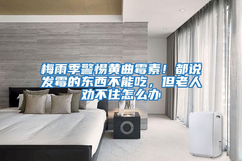 梅雨季警惕黄曲霉素！都说发霉的东西不能吃，但老人劝不住怎么办