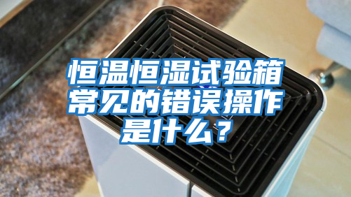 恒温恒湿试验箱常见的错误操作是什么？