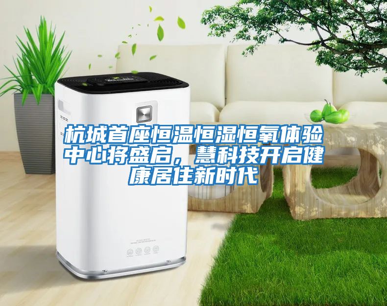 杭城首座恒温恒湿恒氧体验中心将盛启，慧科技开启健康居住新时代