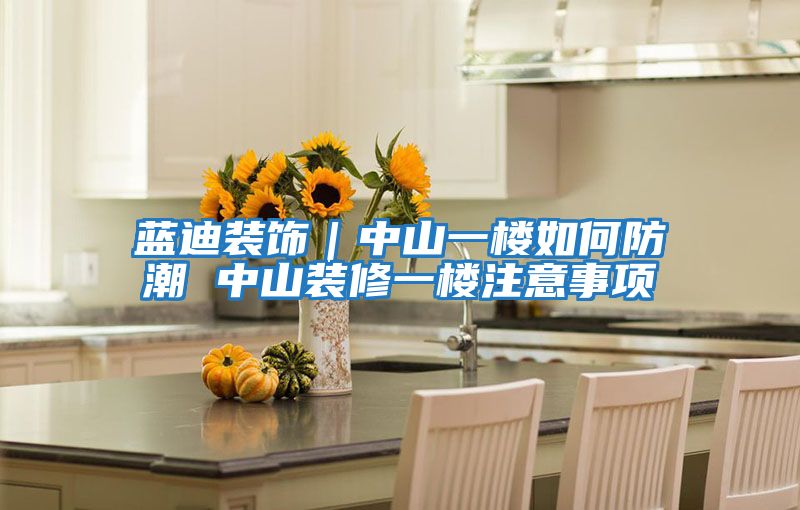 蓝迪装饰｜中山一楼如何防潮 中山装修一楼注意事项